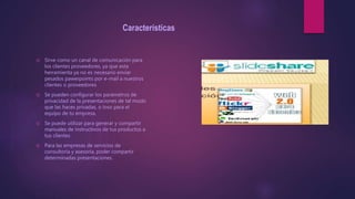 Características
 Sirve como un canal de comunicación para
los clientes proveedores, ya que esta
herramienta ya no es necesario enviar
pesados pawerpoints por e-mail a nuestros
clientes o proveedores
 Se pueden configurar los parámetros de
privacidad de la presentaciones de tal modo
que las haces privadas, o loso para el
equipo de tu empresa.
 Se puede utilizar para generar y compartir
manuales de instructivos de tus productos a
tus clientes
 Para las empresas de servicios de
consultoría y asesoría, poder compartir
determinadas presentaciones.
 