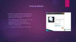 Forma de Utilizarlo
 Slideshare es una herramienta web que permite
introducir presentaciones tipo PowerPoint, odp (
formato de OpenDocument) y pdf en distintas
plataformas con CMS, blogs.
 Ahora slideshare admite también audio.es lo que
se denomina slideCast. Si unimos las
presentaciones con el audio. Resulta una
herramienta muy útil en la Educación Musical.
Veamos en el blog ofrece:
 Un micagrama el primer tiempo de la sinfonía
 