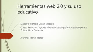 Herramientas web 2.0 y su uso
educativo
Maestro: Horacio Durán Macedo
Curso: Recursos Digitales de Información y Comunicación para la
Educación a Distancia
Alumno: Martín Flores
 
