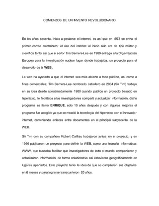 COMIENZOS DE UN INVENTO REVOLUCIONARIO
En los años sesenta, inicio a gestarse el internet, es así que en 1973 se envía el
primer correo electrónico; el uso del internet al inicio solo era de tipo militar y
científico tanto así que el señor Tim Berners-Lee en 1989 entrego a la Organización
Europea para la investigación nuclear lugar donde trabajaba, un proyecto para el
desarrollo de la WEB.
La web ha ayudado a que el internet sea más abierto a todo público, así como a
fines comerciales; Tim Berners-Lee nombrado caballero en 2004 (Sir Tim) trabajo
en su idea desde aproximadamente 1980 cuando publico un proyecto basado en
hipertexto, le facilitaba a los investigadores compartí y actualizar información, dicho
programa se llamó ENRIQUE, solo 10 años después y con algunas mejoras el
programa fue acogidoya que se mezcló la tecnología del hipertexto con el innovador
internet, convirtiendo enlaces entre documentos en el principal subyacente de la
WEB.
Sir Tim con su compañero Robert Cailliau trabajaron juntos en el proyecto, y en
1990 publicaron un proyecto para definir la WEB, como una telaraña informática:
WWW, que buscaba facilitar que investigadores de todo el mundo compartieran y
actualizaran información, de forma colaborativa así estuvieran geográficamente en
lugares apartados. Este proyecto tenía la idea de que se cumplieran sus objetivos
en 6 meses y para lograrse transcurrieron 20 años.
 