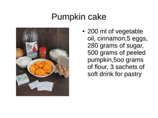 Pumpkin cake
● 200 ml of vegetable
oil, cinnamon,5 eggs,
280 grams of sugar,
500 grams of peeled
pumpkin,5oo grams
of flour, 3 sachets of
soft drink for pastry
 