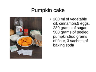 Pumpkin cake
● 200 ml of vegetable
oil, cinnamon,5 eggs,
280 grams of sugar,
500 grams of peeled
pumpkin,5oo grams
of flour, 3 sachets of
baking soda
 