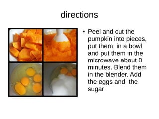 directions
● Peel and cut the
pumpkin into pieces,
put them in a bowl
and put them in the
microwave about 8
minutes. Blend them
in the blender. Add
the eggs and the
sugar
 