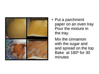 ● Put a parchment
paper on an oven tray
Pour the mixture in
the tray.
Mix the cinnamon
with the sugar and
and spread on the top
Bake at 180º for 30
minutes
 