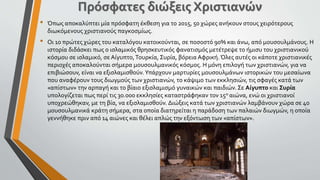 • Όπως αποκαλύπτει μία πρόσφατη έκθεση για το 2015, 50 χώρες ανήκουν στους χειρότερους
διωκόμενους χριστιανούς παγκοσμίως.
• Οι 10 πρώτες χώρες του καταλόγου κατοικούνται, σε ποσοστό 90% και άνω, από μουσουλμάνους. Η
ιστορία διδάσκει πως ο ισλαμικός θρησκευτικός φανατισμός μετέτρεψε το ήμισυ του χριστιανικού
κόσμου σε ισλαμικό, σε Αίγυπτο,Τουρκία, Συρία, βόρεια Αφρική. Όλες αυτές οι κάποτε χριστιανικές
περιοχές αποκαλούνται σήμερα μουσουλμανικός κόσμος. Η μόνη επιλογή των χριστιανών, για να
επιβιώσουν, είναι να εξισλαμισθούν.Υπάρχουν μαρτυρίες μουσουλμάνων ιστορικών του μεσαίωνα
που αναφέρουν τους διωγμούς των χριστιανών, το κάψιμο των εκκλησιών, τις σφαγές κατά των
«απίστων» την αρπαγή και το βίαιο εξισλαμισμό γυναικών και παιδιών. Σε Αίγυπτο και Συρία
υπολογίζεται πως περί τις 30.000 εκκλησίες καταστράφηκαν τον 15ο αιώνα, ενώ οι χριστιανοί
υποχρεώθηκαν, με τη βία, να εξισλαμισθούν. Διώξεις κατά των χριστιανών λαμβάνουν χώρα σε 40
μουσουλμανικά κράτη σήμερα, στα οποία διατηρείται η παράδοση των παλαιών διωγμών, η οποία
γεννήθηκε πριν από 14 αιώνες και θέλει απλώς την εξόντωση των «απίστων».
Πρόσφατες διώξεις Χριστιανών
 