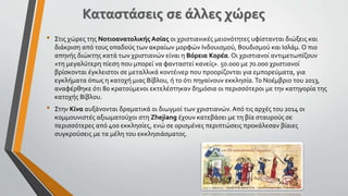 • Στις χώρες της Νοτιοανατολικής Ασίας οι χριστιανικές μειονότητες υφίστανται διώξεις και
διάκριση από τους οπαδούς των ακραίων μορφών Ινδουισμού, Βουδισμού και Ισλάμ. Ο πιο
απηνής διώκτης κατά των χριστιανών είναι η Βόρεια Κορέα. Οι χριστιανοί αντιμετωπίζουν
«τη μεγαλύτερη πίεση που μπορεί να φανταστεί κανείς». 50.000 με 70.000 χριστιανοί
βρίσκονται έγκλειστοι σε μεταλλικά κοντέινερ που προορίζονται για εμπορεύματα, για
εγκλήματα όπως η κατοχή μιας Βίβλου, ή το ότι πηγαίνουν εκκλησία.Το Νοέμβριο του 2013,
αναφέρθηκε ότι 80 κρατούμενοι εκτελέστηκαν δημόσια οι περισσότεροι με την κατηγορία της
κατοχής Βίβλου.
• Στην Κίνα αυξάνονται δραματικά οι διωγμοί των χριστιανών. Από τις αρχές του 2014 οι
κομμουνιστές αξιωματούχοι στη Zhejiang έχουν κατεβάσει με τη βία σταυρούς σε
περισσότερες από 400 εκκλησίες, ενώ σε ορισμένες περιπτώσεις προκάλεσαν βίαιες
συγκρούσεις με τα μέλη του εκκλησιάσματος.
 