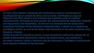 En este último terreno, trasciende del sentimiento y pasa a considerarse la
manifestación de un estado del alma o de la mente, identificada en algunas
religiones con Dios mismo o con la fuerza que mantiene unido el universo.
Las emociones asociadas al amor pueden ser extremadamente poderosas, llegando
con frecuencia a ser irresistibles. El amor en sus diversas formas actúa como
importante facilitador de las relaciones interpersonales y, debido a su importancia
psicológica central, es uno de los temas más frecuentes en las artes creativas (cine,
literatura, música).
Desde el punto de vista de la ciencia, lo que conocemos como amor parece ser un
estado evolucionado del primitivo instinto de supervivencia, que mantenía a
los seres humanos unidos y heroicos ante las amenazas y facilitaba la continuación
de la especie mediante la reproducción.
 