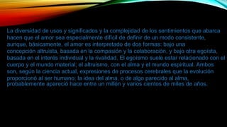 La diversidad de usos y significados y la complejidad de los sentimientos que abarca
hacen que el amor sea especialmente difícil de definir de un modo consistente,
aunque, básicamente, el amor es interpretado de dos formas: bajo una
concepción altruista, basada en la compasión y la colaboración, y bajo otra egoísta,
basada en el interés individual y la rivalidad. El egoísmo suele estar relacionado con el
cuerpo y el mundo material; el altruismo, con el alma y el mundo espiritual. Ambos
son, según la ciencia actual, expresiones de procesos cerebrales que la evolución
proporcionó al ser humano; la idea del alma, o de algo parecido al alma,
probablemente apareció hace entre un millón y varios cientos de miles de años.
 
