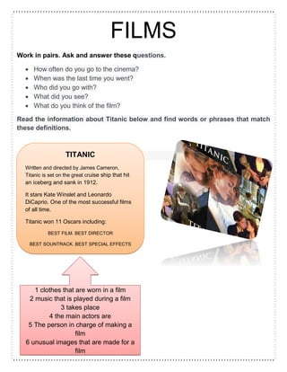FILMS
Work in pairs. Ask and answer these questions.
 How often do you go to the cinema?
 When was the last time you went?
 Who did you go with?
 What did you see?
 What do you think of the film?
Read the information about Titanic below and find words or phrases that match
these definitions.
TITANIC
Written and directed by James Cameron,
Titanic is set on the great cruise ship that hit
an iceberg and sank in 1912.
It stars Kate Winslet and Leonardo
DiCaprio. One of the most successful films
of all time.
Titanic won 11 Oscars including:
BEST FILM. BEST DIRECTOR
BEST SOUNTRACK. BEST SPECIAL EFFECTS
BEST COSTUMES
1 clothes that are worn in a film
2 music that is played during a film
3 takes place
4 the main actors are
5 The person in charge of making a
film
6 unusual images that are made for a
film
 