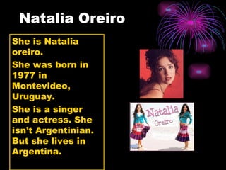 Natalia Oreiro She is Natalia oreiro.  She was born in 1977 in Montevideo, Uruguay. She is a singer and actress. She isn’t Argentinian. But she lives in Argentina. 