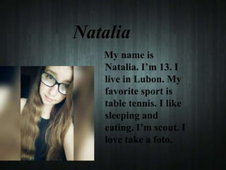 Natalia
My name is
Natalia. I’m 13. I
live in Lubon. My
favorite sport is
table tennis. I like
sleeping and
eating. I’m scout. I
love take a foto.
 