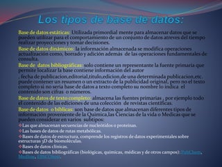 Base de datos estáticas: Utilizada primordial mente para almacenar datos que se
pueden utilizar para el comportamiento de un conjunto de datos atreves del tiempo
realizar proyecciones y tomar decisiones.
Base de datos dinámicos: la información almacenada se modifica operaciones
actualización como, borrado y adición además de las operaciones fundamentales de
consulta.
Base de datos bibliográficas: solo contiene un representante la fuente primaria que
permite localizar la base contiene información del autor
, fecha de publicacion,editorial,titulo,edicion,de una determinada publicacion,etc.
puede contener un resumen o un extracto de la publicidad original, pero no el texto
completo si no seria base de datos a texto completo su nombre lo indica el
contenido son cifras o números.
Base de datos de texto completo: almacena las fuentes primarias , por ejemplo todo
el contenido de las ediciones de una colección de revistas científicas.
Base de datos o bíblicas: son base de datos que almacenan diferentes tipos de
información proveniente de la Quimica,las Ciencias de la vida o Medicas que se
pueden considerar en varios subtipos:
Las que almacenan secuencias de nucleótidos o proteínas.
Las bases de datos de rutas metabólicas.
Bases de datos de estructura, comprende los registros de datos experimentales sobre
estructuras 3D de biomoléculas.
Bases de datos clínicas.
Bases de datos bibliográficas (biológicas, químicas, médicas y de otros campos): PubChem,
Medline, EBSCOhost.
 