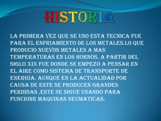 HISTORIALA PRIMERA VEZ QUE SE USO ESTA TECNICA FUE PARA EL ENFRIAMIENTO DE LOS METALES.LO QUE PRODUCIO NUEVOS METALES A MAS TEMPERATURAS EN LOS HORNOS. A PARTIR DEL SIGLO XIX FUE DONDE SE EMPEZO A PENSAR EN EL AIRE COMO SISTEMA DE TRANSPORTE DE ENERGIA. AUNQUE EN LA ACTUALIDAD POR CAUSA DE ESTE SE PRODUCEN GRANDES PERDIDAS ,ESTE SE SIGUE USANDO PARA FUNCIONR MAQUINAS NEUMATICAS.