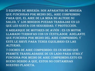 5 Equipos de minería: son aparatos de minería que funcionan por medio del, aire comprimido para que, el aire de la mina no altere su salud, y  los mineros puedan trabajar en lo que les gusta con seguridad, y protección.6 arranque de motores de avión : es un motor llamado turbofan con un ventilador  adelante que funciona por medio del aire comprimido, y este le sirve para tener equilibrio en las alturas.7 coches de aire comprimido: ES UN MEDIO QUE PERMITE TRANSLADARSE DE UN LADO PARA OTRO,Y FUNCIONA POR MEDIO DE AIRE COMPRIMIDO.ESTO ES BUENO DEBIDO A QUE, ESTOS NO CONTAMINAN NUESTRO PLANETA.