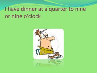 I have dinner at a quarter to nine
or nine o'clock
 