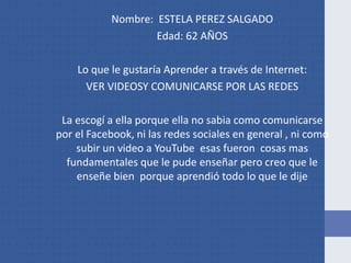 Nombre: ESTELA PEREZ SALGADO
Edad: 62 AÑOS
Lo que le gustaría Aprender a través de Internet:
VER VIDEOSY COMUNICARSE POR LAS REDES
La escogí a ella porque ella no sabia como comunicarse
por el Facebook, ni las redes sociales en general , ni como
subir un video a YouTube esas fueron cosas mas
fundamentales que le pude enseñar pero creo que le
enseñe bien porque aprendió todo lo que le dije