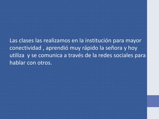 Las clases las realizamos en la institución para mayor
conectividad , aprendió muy rápido la señora y hoy
utiliza y se comunica a través de la redes sociales para
hablar con otros.