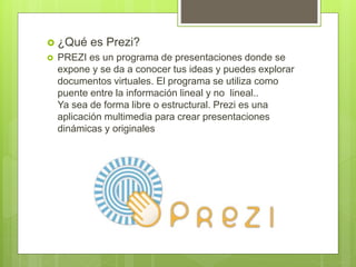  ¿Qué es Prezi?
 PREZI es un programa de presentaciones donde se
expone y se da a conocer tus ideas y puedes explorar
documentos virtuales. El programa se utiliza como
puente entre la información lineal y no lineal..
Ya sea de forma libre o estructural. Prezi es una
aplicación multimedia para crear presentaciones
dinámicas y originales
 