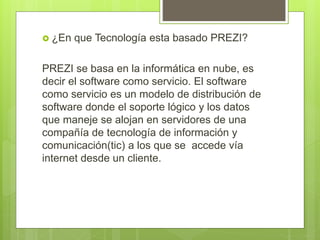  ¿En que Tecnología esta basado PREZI?
PREZI se basa en la informática en nube, es
decir el software como servicio. El software
como servicio es un modelo de distribución de
software donde el soporte lógico y los datos
que maneje se alojan en servidores de una
compañía de tecnología de información y
comunicación(tic) a los que se accede vía
internet desde un cliente.
 