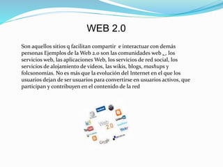 WEB 2.0
Son aquellos sitios q facilitan compartir e interactuar con demás
personas Ejemplos de la Web 2.0 son las comunidades web , , los
servicios web, las aplicaciones Web, los servicios de red social, los
servicios de alojamiento de videos, las wikis, blogs, mashups y
folcsonomías. No es más que la evolución del Internet en el que los
usuarios dejan de ser usuarios para convertirse en usuarios activos, que
participan y contribuyen en el contenido de la red
 