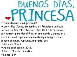 v
Título: ¡Buenos días, princesa!
v
Autor: Blue Jeans. Su nombre es Francisco de Paula
Fernández González. Nació en Sevilla. Es licenciado en
periodismo, pero decidió dejar ese mundo y empezar a
escribir novelas para adolescentes que les gusten el
género de amor, rupturas, misterio, etc.
v
Editorial: Planeta.
v
Año de publicación: 2012.
v
Género: Novela romántica.
v
Páginas: 544.
 