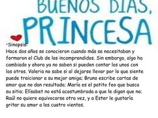 v
Sinopsis:
Hace dos años se conocieron cuando más se necesitaban y
formaron el Club de los incomprendidos. Sin embargo, algo ha
cambiado y ahora ya no saben si pueden contar los unos con
los otros. Valeria no sabe si al dejarse llevar por lo que siente
puede traicionar a su mejor amiga; Bruno escribe cartas de
amor que no dan resultado; María es el patito feo que busca
su sitio; Elísabet no está acostumbrada a que le digan que no;
Raúl no quiere equivocarse otra vez, y a Ester le gustaría
gritar su amor a los cuatro vientos.
 