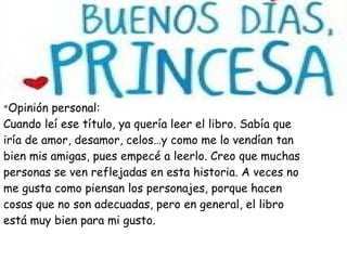 v
Opinión personal:
Cuando leí ese título, ya quería leer el libro. Sabía que
iría de amor, desamor, celos…y como me lo vendían tan
bien mis amigas, pues empecé a leerlo. Creo que muchas
personas se ven reflejadas en esta historia. A veces no
me gusta como piensan los personajes, porque hacen
cosas que no son adecuadas, pero en general, el libro
está muy bien para mi gusto.
 