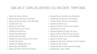  Matriz de Santo Antônio
 Igreja Nossa Senhora do Rosário
 Igreja de São Gonçalo e São Benedito
 Capela São José
 Igreja de Santa Rita
 Capela Senhor dos Passos
 Capela de Sant’Anna
 Capela São Sebastião
 Capela São Benedito
 Capela de Nossa Senhora do Carmo
 Capela São Bento
 Capela do Colégio São José
 Igreja São João Batista
 Igreja de Nossa Senhora da Glória
 Capela Nossa Senhora dos Remédios
 Capela Nossa Senhora da Piedade
 Capela Nossa Senhora da Piedade
 Capela de Santa Cruz
 Igreja de Nossa Senhora de Lourdes
 Capela Santa Luzia
 Capela Sagrado Coração de Jesus
 Igreja de Nossa Senhora das Graças
 Capela de Santa Cruz e São Benedito
 Igreja de Santa Luzia
 Capela do Seminário Seráfico de Frei Galvão
 Capela de São Lázaro
 Capela Mosteiro Imaculada Conceição
 Capela São Judas Tadeu
 