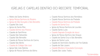  Matriz de Santo Antônio
 Igreja Nossa Senhora do Rosário
 Igreja de São Gonçalo e São Benedito
 Capela São José
 Igreja de Santa Rita
 Capela Senhor dos Passos
 Capela de Sant’Anna
 Capela São Sebastião
 Capela São Benedito
 Capela de Nossa Senhora do Carmo
 Capela São Bento
 Capela do Colégio São José
 Igreja São João Batista
 Igreja de Nossa Senhora da Glória
 Capela Nossa Senhora dos Remédios
 Capela Nossa Senhora da Piedade
 Capela Nossa Senhora da Piedade
 Capela de Santa Cruz
 Igreja de Nossa Senhora de Lourdes
 Capela Santa Luzia
 Capela Sagrado Coração de Jesus
 Igreja de Nossa Senhora das Graças
 Capela de Santa Cruz e São Benedito
 Igreja de Santa Luzia
 Capela do Seminário Seráfico de Frei Galvão
 Capela de São Lázaro
 Capela Mosteiro Imaculada Conceição
 Capela São Judas Tadeu
*Já demolidas
 