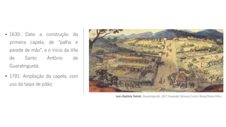 • 1630: Data a construção da
primeira capela, de “palha e
parede de mão”, e o inicio da Vila
de Santo Antônio de
Guaratinguetá;
• 1701: Ampliação da capela, com
uso da taipa de pilão;
Jean-Baptiste Debret. Guaratinguetá. 1827. Aquarela, Museus Castro Maya/Ibram/Minc
 