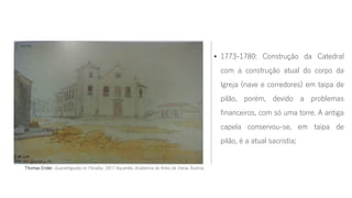 • 1773-1780: Construção da Catedral
com a construção atual do corpo da
Igreja (nave e corredores) em taipa de
pilão, porém, devido a problemas
financeiros, com só uma torre. A antiga
capela conservou-se, em taipa de
pilão, é a atual sacristia;
Thomas Ender. Guaratinguetá no Paraíba, 1817. Aquarela, Academia de Artes de Viena, Áustria.
 