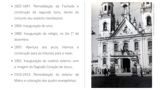 • 1822-1847: Remodelação da Fachada e
construção da segunda torre, dando ao
conjunto seu aspecto neoclássico;
• 1856: Inauguração do sino;
• 1880: Inauguração do relógio, no dia 1º de
dezembro;
• 1897: Abertura dos arcos internos e
construção para as tribunas para a nave;
• 1901: Inauguração do oratório externo, com
a imagem do Sagrado Coração de Jesus;
• 1910-1913: Remodelação do exterior da
Matriz e colocação dos quatro evangelistas;
Fonte:ErwinShellenberg/MuseuFreiGalvão
 