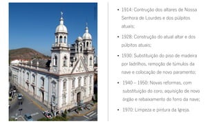 • 1914: Contrução dos altares de Nossa
Senhora de Lourdes e dos púlpitos
atuais;
• 1928: Construção do atual altar e dos
púlpitos atuais;
• 1930: Substituição do piso de madeira
por ladrilhos, remoção de túmulos da
nave e colocação de novo paramento;
• 1940 – 1950: Novas reformas, com
substituição do coro, aquisição de novo
órgão e rebaixamento do forro da nave;
• 1970: Limpeza e pintura da Igreja.
Fonte:Google
 