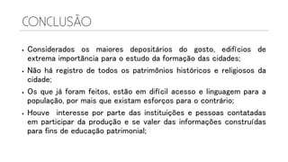  Considerados os maiores depositários do gosto, edifícios de
extrema importância para o estudo da formação das cidades;
 Não há registro de todos os patrimônios históricos e religiosos da
cidade;
 Os que já foram feitos, estão em difícil acesso e linguagem para a
população, por mais que existam esforços para o contrário;
 Houve interesse por parte das instituições e pessoas contatadas
em participar da produção e se valer das informações construídas
para fins de educação patrimonial;
 