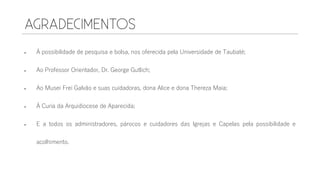 À possibilidade de pesquisa e bolsa, nos oferecida pela Universidade de Taubaté;
 Ao Professor Orientador, Dr. George Gutlich;
 Ao Musei Frei Galvão e suas cuidadoras, dona Alice e dona Thereza Maia;
 À Curia da Arquidiocese de Aparecida;
 E a todos os administradores, párocos e cuidadores das Igrejas e Capelas pela possibilidade e
acolhimento.
 