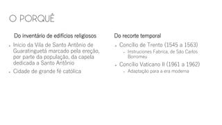 Do inventário de edifícios religiosos
▪ Inicio da Vila de Santo Antônio de
Guaratinguetá marcado pela ereção,
por parte da população, da capela
dedicada a Santo Antônio
▪ Cidade de grande fé católica
Do recorte temporal
▪ Concílio de Trento (1545 a 1563)
▪ Instruciones Fabrica, de São Carlos
Borromeu
▪ Concílio Vaticano II (1961 a 1962)
▪ Adaptação para a era moderna
 