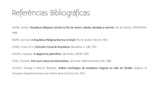 ALVIM, Sandra. Arquitetura Religiosa colonial no Rio de Janeiro: plantas, fachadas e volumes. Rio de Janeiro: UFRJ/IPHAN,
1999.
BAZIN, Germain. A Arquitetura Religiosa Barroca no Brasil. Rio de Janeiro: Record, 1956.
CHING, Francis D. K. Dicionário Visual de Arquitetura. Barcelona: G. Gilli, 1997.
CHOAY, Françoise. A alegoria do patrimônio. São Paulo: UNESP, 2001.
ETZEL, Eduardo. Arte Sacra, berço da arte brasileira. São Paulo: Melhoramentos/ INL, 1986.
GUTLICH, George e MELLO, Benedito. Análise morfológica da arquitetura religiosa no Vale do Paraíba. Segóvia: Io
Congreso Hispanoamericano de História de la Construcción, 2015.
 