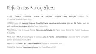 IPHAN. Educação Patrimonial: Manual de Aplicação. Programa Mais Educação. Brasília, DF:
IPHAN/DAF/Cogedip/Ceduc, 2013.
LEMOS, Carlos A.C. Alvenaria Burguesa: Breve História da Arquitetura residencial de tijolos em São Paulo a partir do
ciclo econômico liderado pelo café. São Paulo: Nobel, 1989.
MACAMBIRA, Yvoty de Macedo Pereira. Os mestres da fachada. São Paulo: Centro Cultural São Paulo / Construtora
NTR, 1985.
MAIA, Tom e MAIA, Thereza Regina de Camargo. Vale do Paraíba - Velhas Cidades. Editora da USP e Companhia
Editora Nacional, São Paulo, 1977.
PEIXOTO, G. R. Reflexo das Luzes na Terra do Sol. São Paulo: PróEditores, 2000.
POLLIO, M. Vitruvius. Tratado de Arquitetura. São Paulo: Martins, 2007.
 