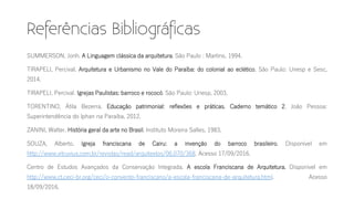 SUMMERSON, Jonh. A Linguagem clássica da arquitetura. São Paulo : Martins, 1994.
TIRAPELI, Percival. Arquitetura e Urbanismo no Vale do Paraíba: do colonial ao eclético. São Paulo: Unesp e Sesc,
2014.
TIRAPELI, Percival. Igrejas Paulistas: barroco e rococó. São Paulo: Unesp, 2003.
TORENTINO, Átila Bezerra. Educação patrimonial: reflexões e práticas. Caderno temático 2. João Pessoa:
Superintendência do Iphan na Paraíba, 2012.
ZANINI, Walter. História geral da arte no Brasil. Instituto Moreira Salles, 1983.
SOUZA, Alberto. Igreja franciscana de Cairu: a invenção do barroco brasileiro. Disponível em
http://www.vitruvius.com.br/revistas/read/arquitextos/06.070/368. Acesso 17/09/2016.
Centro de Estudos Avançados da Conservação Integrada. A escola Franciscana de Arquitetura. Disponível em
http://www.ct.ceci-br.org/ceci/o-convento-franciscano/a-escola-franciscana-de-arquitetura.html. Acesso
18/09/2016.
 