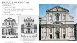 Fachada por VignolaFachada por Della Porta
Arquiteto: Della Porta
Fachada: 1575
 Caráter cenográfico
 Aparência ser determinada pela ornamentação
 Volutas: ornamentos curvilíneos
 Ilusionismo
 Dramaticidade compositiva
Fonte:Italiainfoto.com
Fonte:Chiesadelgesu.org
Fonte:Chiesadelgesu.org
 
