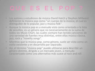 QUE E S E L P OP ?
• Los autores y estudiosos de música David Hatch y Stephen Millward
  definieron la música pop como "un cuerpo de la música, el cual es
  distinguible de lo popular, jazz y música folk".
• Aunque la música pop es a menudo visto como orientada a la lista
  de sencillos, es un género que no necesariamente es la suma de
  todos los Music Chart, las cuales siempre han tenido canciones de
  una variedad de fuentes muy distintas, entre ellas música clásica,
  jazz, rock y “novelty songs”.
• Mientras que la música pop, como género, suele ser vista como un
  estilo existente y en desarrollo por separado.
• Así, el término "música pop" puede utilizarse para describir un
  género distinto, dirigido a un mercado joven, a menudo
  caracterizado como una alternativa más suave al rock and roll.
 