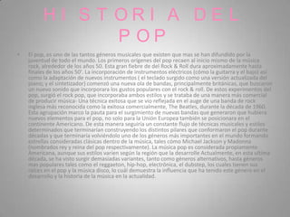 HI S T ORI A DE L
                 P OP
•   El pop, es uno de las tantos géneros musicales que existen que mas se han difundido por la
    juventud de todo el mundo. Los primeros orígenes del pop recaen al inicio mismo de la música
    rock, alrededor de los años 50. Esta gran fiebre de del Rock & Roll dura aproximadamente hasta
    finales de los años 50'. La incorporación de instrumentos eléctricos (cómo la guitarra y el bajo) así
    como la adaptación de nuevos instrumentos ( el teclado surgido como una versión actualizada del
    piano; y el sintetizador) comenzó una nueva ola de bandas, principalmente británicas, que buscaron
    un nuevo sonido que incorporara los gustos populares con el rock & roll. De estos experimentos del
    pop, surgió el rock pop, que incorporaba ambos estilos y se trataba de una manera más comercial
    de producir música- Una técnica exitosa que se vio reflejada en el auge de una banda de rock
    inglesa más reconocida como la exitosa comercialmente, The Beatles, durante la década de 1960.
    Esta agrupación marco la pauta para el surgimiento de nuevas bandas que generaron que hubiera
    nuevos elementos para el pop, no solo para la Unión Europea también se posicionara en el
    continente Americano. De esta manera seguiría un constante flujo de técnicas musicales y estilos
    determinados que terminarían construyendo los distintos pilares que conformaron el pop durante
    décadas y que terminaría volviéndolo uno de los géneros más importantes en el mundo formando
    estrellas consideradas clásicas dentro de la música, tales cómo Michael Jackson y Madonna
    (nombrados rey y reina del pop respectivamente). La música pop es considerada propiamente
    Americana, aunque sus estilos varíen según la región que la desarrolle Actualmente, en esta ultima
    década, se ha visto surgir demasiadas variantes, tanto como géneros alternativos, hasta géneros
    mas populares tales como el reggaeton, hip-hop, electrónica, el dubstep, los cuales tienen sus
    raíces en el pop y la música disco, lo cuál demuestra la influencia que ha tenido este género en el
    desarrollo y la historia de la música en la actualidad.
 