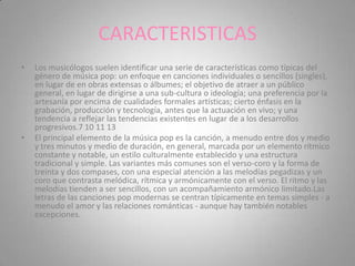 CARACTERISTICAS
•   Los musicólogos suelen identificar una serie de características como típicas del
    género de música pop: un enfoque en canciones individuales o sencillos (singles),
    en lugar de en obras extensas o álbumes; el objetivo de atraer a un público
    general, en lugar de dirigirse a una sub-cultura o ideología; una preferencia por la
    artesanía por encima de cualidades formales artísticas; cierto énfasis en la
    grabación, producción y tecnología, antes que la actuación en vivo; y una
    tendencia a reflejar las tendencias existentes en lugar de a los desarrollos
    progresivos.7 10 11 13
•   El principal elemento de la música pop es la canción, a menudo entre dos y medio
    y tres minutos y medio de duración, en general, marcada por un elemento rítmico
    constante y notable, un estilo culturalmente establecido y una estructura
    tradicional y simple. Las variantes más comunes son el verso-coro y la forma de
    treinta y dos compases, con una especial atención a las melodías pegadizas y un
    coro que contrasta melódica, rítmica y armónicamente con el verso. El ritmo y las
    melodías tienden a ser sencillos, con un acompañamiento armónico limitado.Las
    letras de las canciones pop modernas se centran típicamente en temas simples - a
    menudo el amor y las relaciones románticas - aunque hay también notables
    excepciones.
 