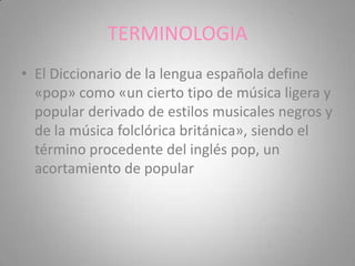 TERMINOLOGIA
• El Diccionario de la lengua española define
  «pop» como «un cierto tipo de música ligera y
  popular derivado de estilos musicales negros y
  de la música folclórica británica», siendo el
  término procedente del inglés pop, un
  acortamiento de popular
 