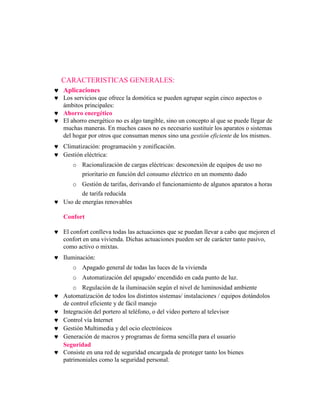 CARACTERISTICAS GENERALES:
Aplicaciones
Los servicios que ofrece la domótica se pueden agrupar según cinco aspectos o
ámbitos principales:
Ahorro energético
El ahorro energético no es algo tangible, sino un concepto al que se puede llegar de
muchas maneras. En muchos casos no es necesario sustituir los aparatos o sistemas
del hogar por otros que consuman menos sino una gestión eficiente de los mismos.
Climatización: programación y zonificación.
Gestión eléctrica:
   o Racionalización de cargas eléctricas: desconexión de equipos de uso no
     prioritario en función del consumo eléctrico en un momento dado
   o Gestión de tarifas, derivando el funcionamiento de algunos aparatos a horas
       de tarifa reducida
Uso de energías renovables

Confort

El confort conlleva todas las actuaciones que se puedan llevar a cabo que mejoren el
confort en una vivienda. Dichas actuaciones pueden ser de carácter tanto pasivo,
como activo o mixtas.
Iluminación:
   o Apagado general de todas las luces de la vivienda
   o Automatización del apagado/ encendido en cada punto de luz.
    o Regulación de la iluminación según el nivel de luminosidad ambiente
Automatización de todos los distintos sistemas/ instalaciones / equipos dotándolos
de control eficiente y de fácil manejo
Integración del portero al teléfono, o del video portero al televisor
Control vía Internet
Gestión Multimedia y del ocio electrónicos
Generación de macros y programas de forma sencilla para el usuario
Seguridad
Consiste en una red de seguridad encargada de proteger tanto los bienes
patrimoniales como la seguridad personal.
 