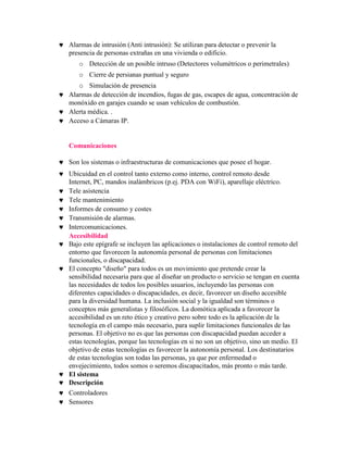 Alarmas de intrusión (Anti intrusión): Se utilizan para detectar o prevenir la
presencia de personas extrañas en una vivienda o edificio.
   o Detección de un posible intruso (Detectores volumétricos o perimetrales)
   o Cierre de persianas puntual y seguro
   o Simulación de presencia
Alarmas de detección de incendios, fugas de gas, escapes de agua, concentración de
monóxido en garajes cuando se usan vehículos de combustión.
Alerta médica. .
Acceso a Cámaras IP.


Comunicaciones

Son los sistemas o infraestructuras de comunicaciones que posee el hogar.
Ubicuidad en el control tanto externo como interno, control remoto desde
Internet, PC, mandos inalámbricos (p.ej. PDA con WiFi), aparellaje eléctrico.
Tele asistencia
Tele mantenimiento
Informes de consumo y costes
Transmisión de alarmas.
Intercomunicaciones.
Accesibilidad
Bajo este epígrafe se incluyen las aplicaciones o instalaciones de control remoto del
entorno que favorecen la autonomía personal de personas con limitaciones
funcionales, o discapacidad.
El concepto "diseño" para todos es un movimiento que pretende crear la
sensibilidad necesaria para que al diseñar un producto o servicio se tengan en cuenta
las necesidades de todos los posibles usuarios, incluyendo las personas con
diferentes capacidades o discapacidades, es decir, favorecer un diseño accesible
para la diversidad humana. La inclusión social y la igualdad son términos o
conceptos más generalistas y filosóficos. La domótica aplicada a favorecer la
accesibilidad es un reto ético y creativo pero sobre todo es la aplicación de la
tecnología en el campo más necesario, para suplir limitaciones funcionales de las
personas. El objetivo no es que las personas con discapacidad puedan acceder a
estas tecnologías, porque las tecnologías en si no son un objetivo, sino un medio. El
objetivo de estas tecnologías es favorecer la autonomía personal. Los destinatarios
de estas tecnologías son todas las personas, ya que por enfermedad o
envejecimiento, todos somos o seremos discapacitados, más pronto o más tarde.
El sistema
Descripción
Controladores
Sensores
 