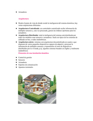 Actuadores


Arquitectura

Desde el punto de vista de donde reside la inteligencia del sistema domótica, hay
varias arquitecturas diferentes:
Arquitectura Centralizada: un controlador centralizado recibe información de
múltiples sensores y, una vez procesada, genera las órdenes oportunas para los
actuadores.
Arquitectura Distribuida: toda la inteligencia del sistema está distribuida por
todos los módulos sean sensores o actuadores. Suele ser típico de los sistemas de
cableado en bus, o redes inalámbricas.
Arquitectura mixta: sistemas con arquitectura descentralizada en cuanto a que
disponen de varios pequeños dispositivos capaces de adquirir y procesar la
información de múltiples sensores y transmitirlos al resto de dispositivos
distribuidos por la vivienda, p.ej. aquellos sistemas basados en Zigbee y totalmente
inalámbricos.
Elementos de una instalación domótica

Central de gestión
Sensores
Actuadores
Soportes de comunicación
Aparatos terminales
 
