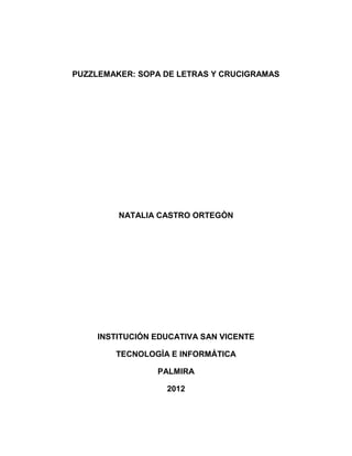 PUZZLEMAKER: SOPA DE LETRAS Y CRUCIGRAMAS




         NATALIA CASTRO ORTEGÒN




    INSTITUCIÓN EDUCATIVA SAN VICENTE

        TECNOLOGÍA E INFORMÁTICA

                PALMIRA

                  2012
 