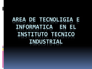 AREA DE TECNOLIGIA E
INFORMATICA EN EL
INSTITUTO TECNICO
INDUSTRIAL
 