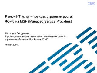 Рынок ИТ услуг – тренды, стратегии роста.
Фокус на MSP (Managed Service Providers)
Наталья Бердыева
Руководитель направления по исследованию рынков
и развитию бизнеса, IBM Россия/СНГ
16 мая 2014г.
 